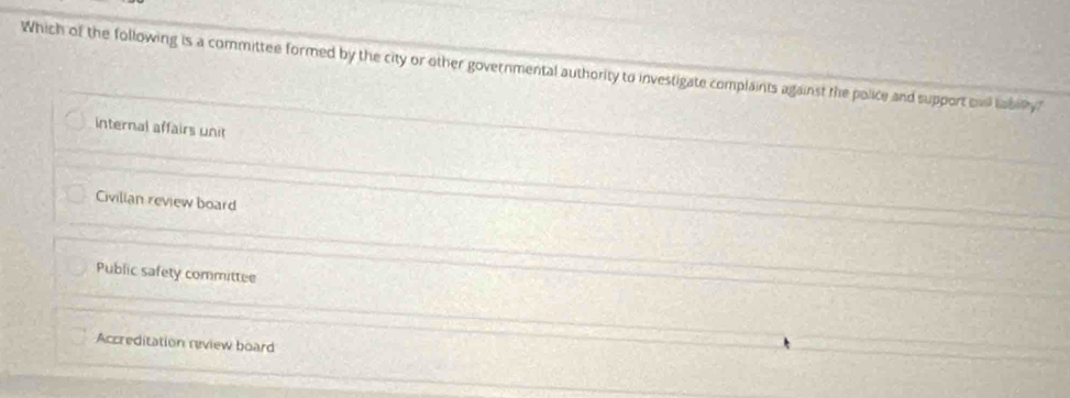 Which of the following is a committee formed by the city or other governmental authority to investigate complaints against the police and support bvi labity?
internal affairs unit
Civilian review board
Public safety committee
Accreditation review board