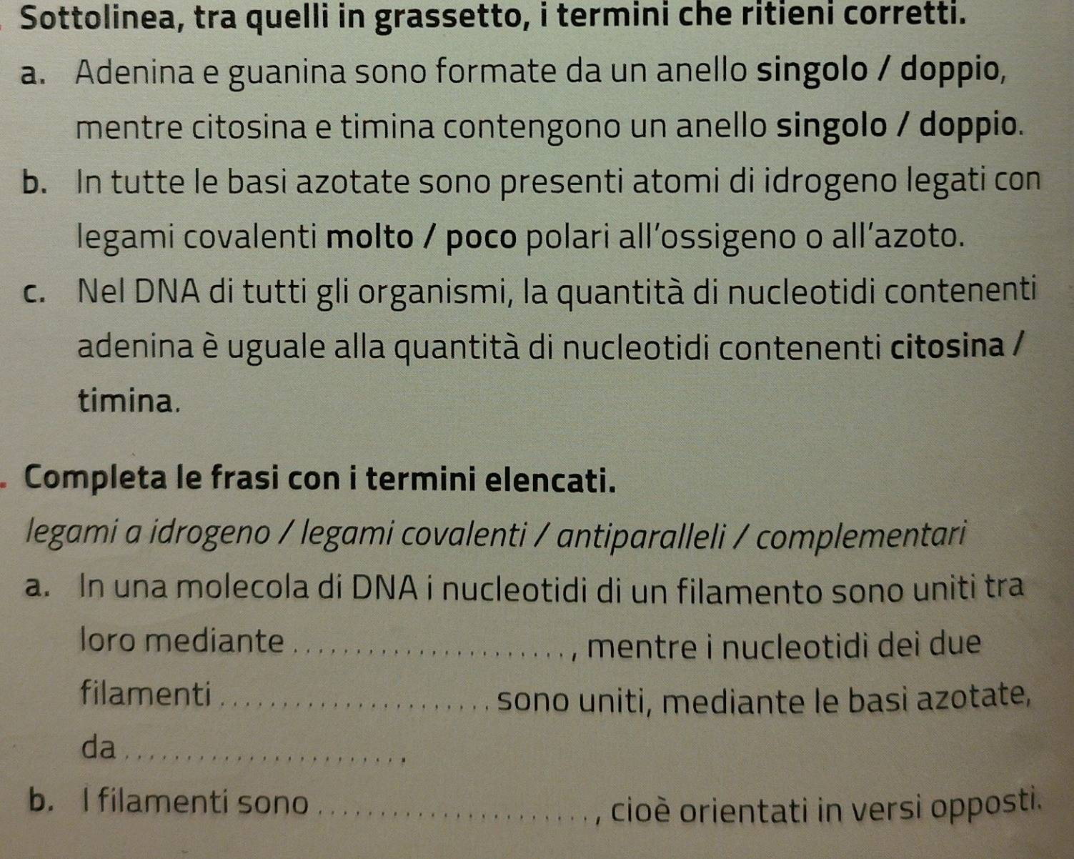 Sottolinea, tra quelli in grassetto, i termini che ritieni corretti. 
a. Adenina e guanina sono formate da un anello singolo / doppio, 
mentre citosina e timina contengono un anello singolo / doppio. 
b. In tutte le basi azotate sono presenti atomi di idrogeno legati con 
legami covalenti molto / poco polari all’ossigeno o all’azoto. 
c. Nel DNA di tutti gli organismi, la quantità di nucleotidi contenenti 
adenina è uguale alla quantità di nucleotidi contenenti citosina / 
timina. 
Completa le frasi con i termini elencati. 
legami a idrogeno / legami covalenti / antiparalleli / complementari 
a. In una molecola di DNA i nucleotidi di un filamento sono uniti tra 
loro mediante _mentre i nucleotidi dei due 
filamenti_ 
sono uniti, mediante le basi azotate, 
da_ 
b. I filamenti sono_ 
, cioè orientati in versi opposti.