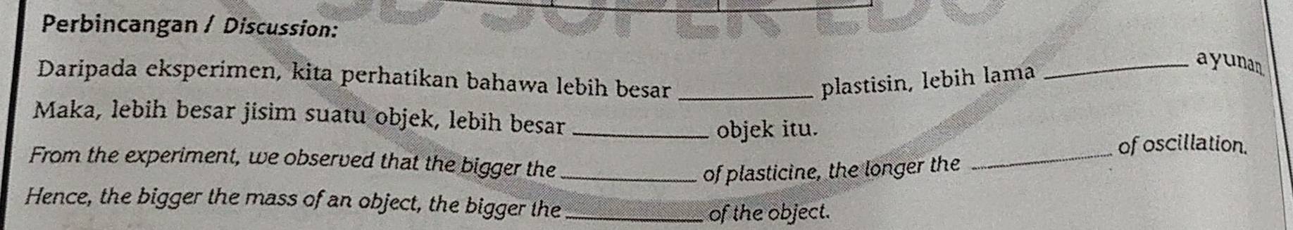Perbincangan / Discussion: 
Daripada eksperimen, kita perhatikan bahawa lebih besar _plastisin, lebih lama_ 
ayunan 
Maka, lebih besar jisim suatu objek, lebih besar_ 
objek itu. 
_of oscillation. 
From the experiment, we observed that the bigger the_ 
of plasticine, the longer the 
Hence, the bigger the mass of an object, the bigger the_ 
of the object.