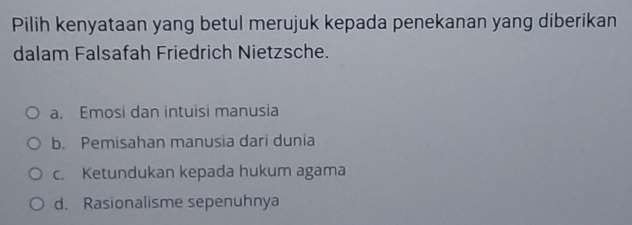 Pilih kenyataan yang betul merujuk kepada penekanan yang diberikan
dalam Falsafah Friedrich Nietzsche.
a. Emosi dan intuisi manusia
b. Pemisahan manusia dari dunia
c. Ketundukan kepada hukum agama
d. Rasionalisme sepenuhnya