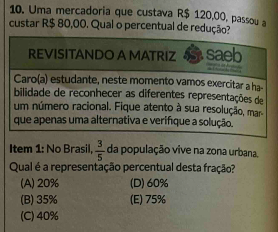 Uma mercadoria que custava R$ 120,00, passou a
custar R$ 80,00. Qual o percentual de redução?
REVISITANDO A MATRIZ saeb
da E éoeseta Bisc 
Caro(a) estudante, neste momento vamos exercitar a ha-
bilidade de reconhecer as diferentes representações de
um número racional. Fique atento à sua resolução, mar-
que apenas uma alternativa e verifque a solução.
Item 1: No Brasil,  3/5  da população vive na zona urbana.
Qual é a representação percentual desta fração?
(A) 20% (D) 60%
(B) 35% (E) 75%
(C) 40%