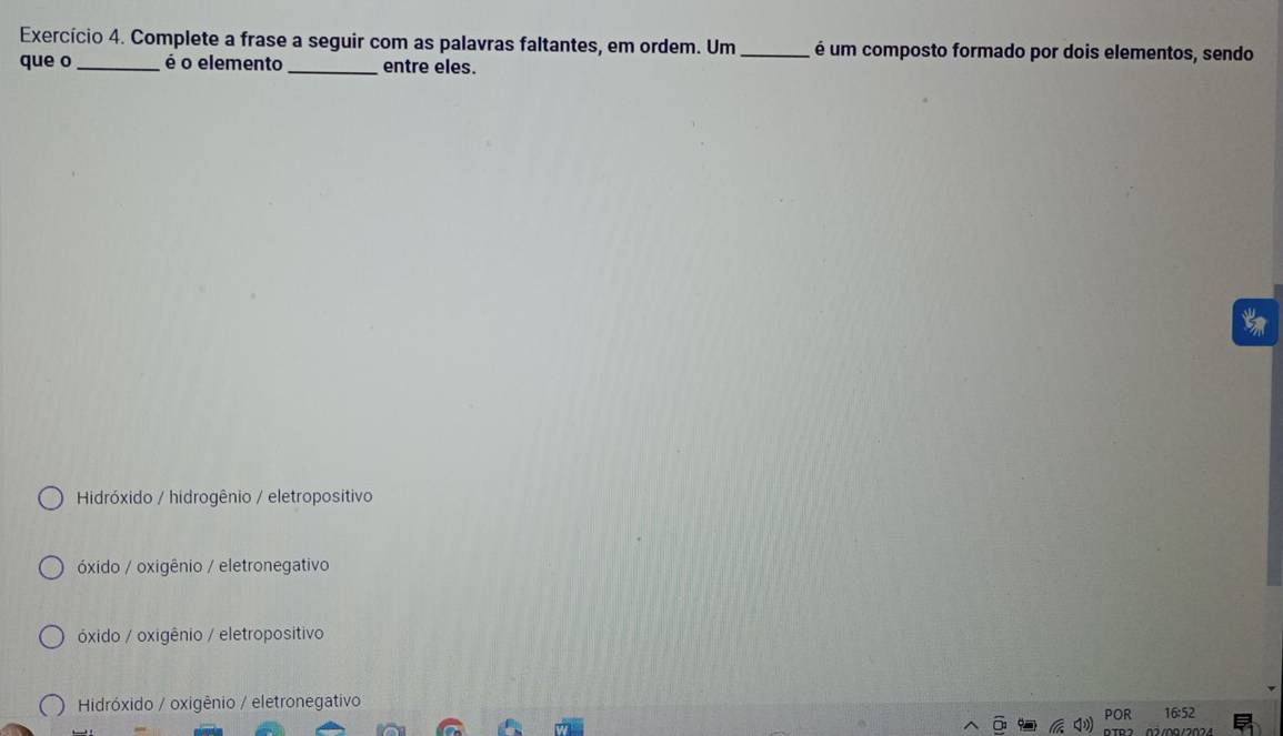 Exercício 4. Complete a frase a seguir com as palavras faltantes, em ordem. Um _ é um composto formado por dois elementos, sendo
que o _é o elemento_ entre eles.
Hidróxido / hidrogênio / eletropositivo
óxido / oxigênio / eletronegativo
óxido / oxigênio / eletropositivo
Hidróxido / oxigênio / eletronegativo
16:52