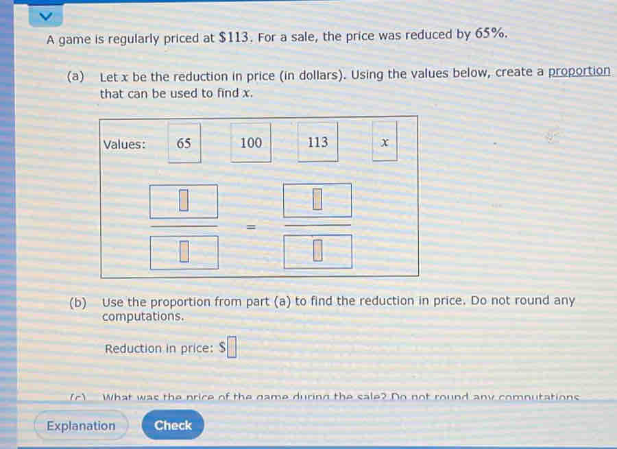 A game is regularly priced at $113. For a sale, the price was reduced by 65%. 
(a) Let x be the reduction in price (in dollars). Using the values below, create a proportion 
that can be used to find x. 
Values: 65 100 113 x
 □ /□  = □ /□  
(b) Use the proportion from part (a) to find the reduction in price. Do not round any 
computations. 
Reduction in price: □ 
(c) What was the price of the game during the sale? Do not round any comnutations 
Explanation Check