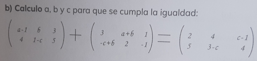 Calculo a, b y c para que se cumpla la igualdad:
beginpmatrix a-1&6&3 4&1-c&5endpmatrix +beginpmatrix 3&a+b&1 -c+6&2&-1endpmatrix =beginpmatrix 2&4&c-1 5&3-c&4endpmatrix