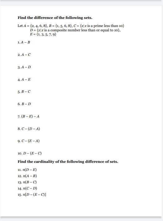 Find the difference of the following sets. 
Let A= 2,4,6,8 , B= 1,5,6,8 , C= x|x is a prime less than 10
D= x|x x is a composite number less than or equal to 10,
E= 1,3,5,7,9
1. A-B
2. A-C
3 A-D
4 A-E
5. B-C
6. B-D
7. (B-E)-A
8. C-(D-A)
9. C-(E-A)
10, D-(E-C)
Find the cardinality of the following difference of sets. 
11. n(D-E)
12. n(A-B)
13. n(B-C)
14. n(C-D)
15 . n[D-(E-C)]