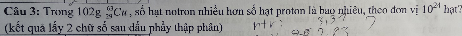 Trong 102g_(29)^(63)Cu , số hạt notron nhiều hơn số hạt proton là bao nhiêu, theo đơn vị 10^(24) hạt? 
(kết quả lấy 2 chữ số sau dấu phầy thập phân)