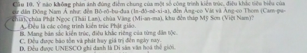 Ý nào không phản ánh đúng điểm chung của một số công trình kiển trúc, điều khắc tiêu biểu của
cư dân Đông Nam Á như: đền Bô-rô-bu-đua (In-đô 0, đền Ăng-co Vát và Ăng-co Thom (Cam-pu- -nhat e-xi-a 
chia), chùa Phật Ngọc (Thái Lan), chùa Vàng (Mi-an-ma), khu đền tháp Mỹ Sơn (Việt Nam)?
A. Đều là các công trình kiến trúc Phật giáo.
B. Mang bản sắc kiến trúc, điêu khắc riêng của từng dân tộc.
C. Đều được bảo tồn và phát huy giá trị đến ngày nay.
D. Đều được UNESCO ghi danh là Di sản văn họá thể giới.