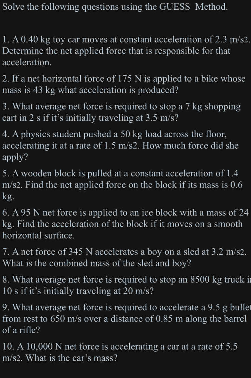 Solve the following questions using the GUESS Method. 
1. A 0.40 kg toy car moves at constant acceleration of 2.3 m/s2. 
Determine the net applied force that is responsible for that 
acceleration. 
2. If a net horizontal force of 175 N is applied to a bike whose 
mass is 43 kg what acceleration is produced? 
3. What average net force is required to stop a 7 kg shopping 
cart in 2 s if it’s initially traveling at 3.5 m/s? 
4. A physics student pushed a 50 kg load across the floor, 
accelerating it at a rate of 1.5 m/s2. How much force did she 
apply? 
5. A wooden block is pulled at a constant acceleration of 1.4
m/s2. Find the net applied force on the block if its mass is 0.6
kg. 
6. A 95 N net force is applied to an ice block with a mass of 24
kg. Find the acceleration of the block if it moves on a smooth 
horizontal surface. 
7. A net force of 345 N accelerates a boy on a sled at 3.2 m/s2. 
What is the combined mass of the sled and boy? 
8. What average net force is required to stop an 8500 kg truck i
10 s if it’s initially traveling at 20 m/s? 
9. What average net force is required to accelerate a 9.5 g bullet 
from rest to 650 m/s over a distance of 0.85 m along the barrel 
of a rifle? 
10. A 10,000 N net force is accelerating a car at a rate of 5.5
m/s2. What is the car’s mass?