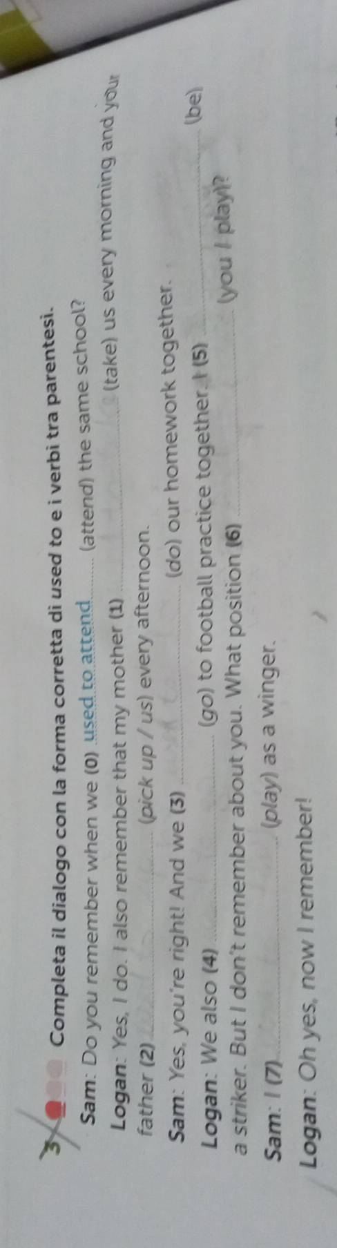 Completa il dialogo con la forma corretta di used to e i verbi tra parentesi. 
Sam: Do you remember when we (0) used to attend _(attend) the same school? 
Logan: Yes, I do. I also remember that my mother (1)_ 
(take) us every morning and your 
father (2) _(pick up / us) every afternoon. 
Sam: Yes, you're right! And we (3) _(do) our homework together. 
Logan: We also (4)_ (go) to football practice together. I (5) 
_(be) 
a striker. But I don't remember about you. What position (6) _(you / play)? 
Sam: I (7)_ (play) as a winger. 
Logan: Oh yes, now I remember!