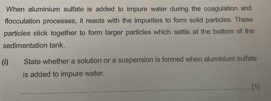 When aluminium sulfate is added to impure water during the coagulation and 
flocculation processes, it reacts with the impurities to form solid particles. These 
particles stick together to form larger particles which settle at the bottom of the 
sedimentation tank. 
(i) State whether a solution or a suspension is formed when aluminium sulfate 
is added to impure water. 
.[1]