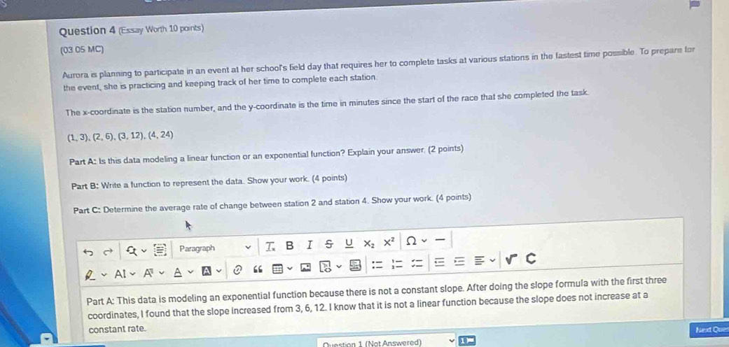 (Essay Worth 10 points) 
(03 05 MC) 
Aurora is planning to participate in an event at her school's field day that requires her to complete tasks at various stations in the fastest time possible. To prepare for 
the event, she is practicing and keeping track of her time to complete each station. 
The x-coordinate is the station number, and the y-coordinate is the time in minutes since the start of the race that she completed the task.
(1,3), (2,6), (3,12), (4,24)
Part A: Is this data modeling a linear function or an exponential function? Explain your answer. (2 points) 
Part B: Write a function to represent the data. Show your work. (4 points) 
Part C: Determine the average rate of change between station 2 and station 4. Show your work. (4 points) 
Paragraph T B I s U Ω 
“ 
Part A: This data is modeling an exponential function because there is not a constant slope. After doing the slope formula with the first three 
coordinates, I found that the slope increased from 3, 6, 12. I know that it is not a linear function because the slope does not increase at a 
constant rate. 
Question 1 (Not Answered) Next Que