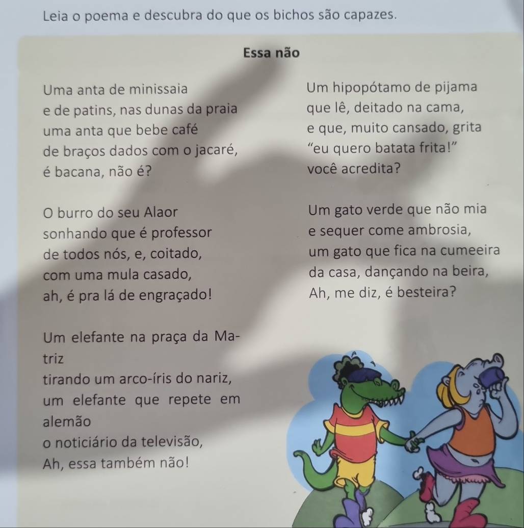 Leia o poema e descubra do que os bichos são capazes. 
Essa não 
Uma anta de minissaia Um hipopótamo de pijama 
e de patins, nas dunas da praia que lê, deitado na cama, 
uma anta que bebe café e que, muito cansado, grita 
de braços dados com o jacaré, “eu quero batata frita!” 
é bacana, não é? você acredita? 
O burro do seu Alaor Um gato verde que não mia 
sonhando que é professor e sequer come ambrosia, 
de todos nós, e, coitado, um gato que fica na cumeeira 
com uma mula casado, da casa, dançando na beira, 
ah, é pra lá de engraçado! Ah, me diz, é besteira? 
Um elefante na praça da Ma- 
triz 
tirando um arco-íris do nariz, 
um elefante que repete em 
alemão 
o noticiário da televisão, 
Ah, essa também não!