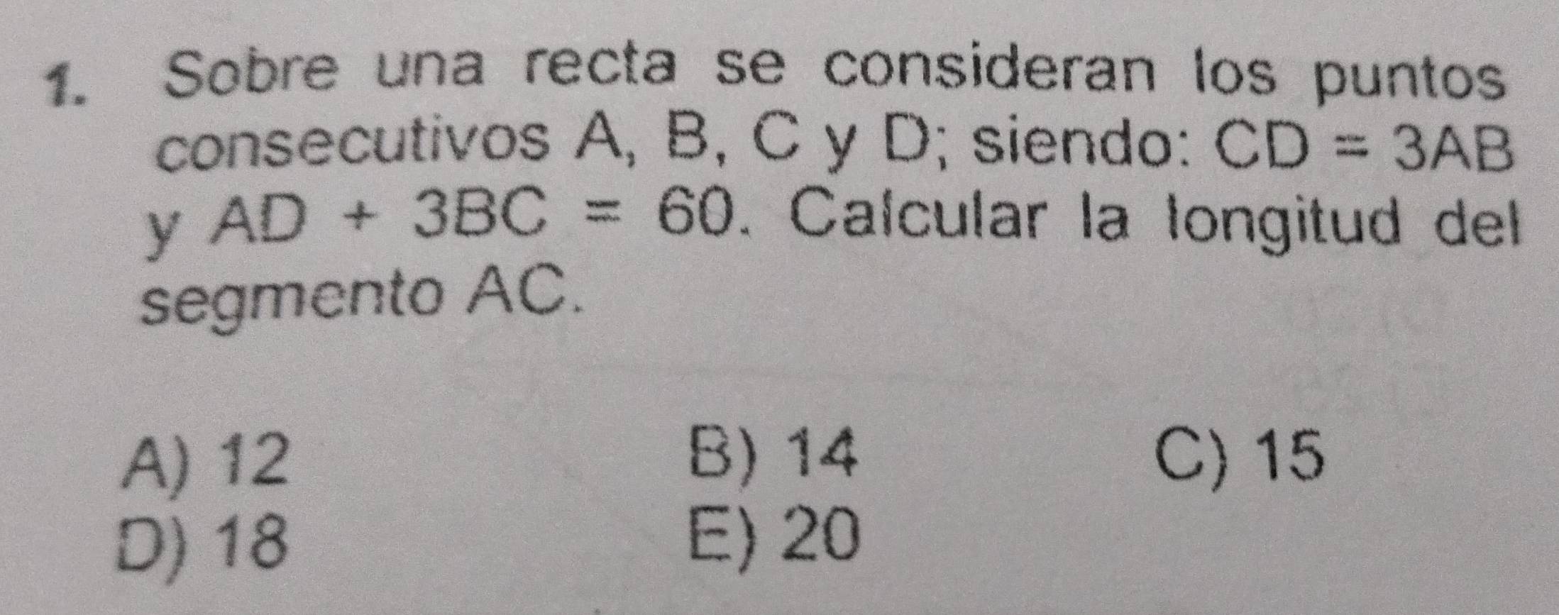 Sobre una recta se consideran los puntos
consecutivos A, B, C y D; siendo: CD=3AB
y AD+3BC=60. Calcular la longitud del
segmento AC.
A) 12 B) 14 C) 15
D) 18
E) 20