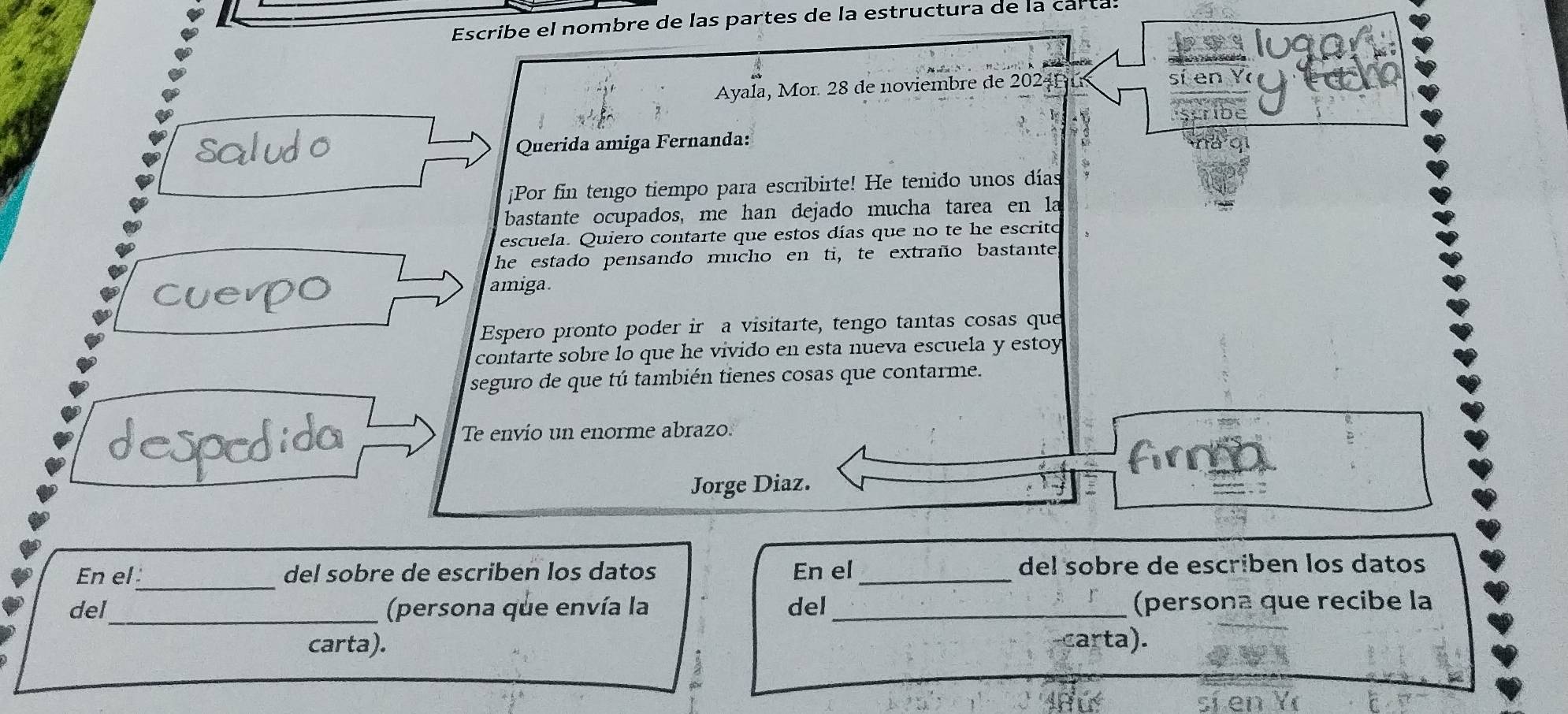 Escribe el nombre de las partes de la estructura de la carta. 
bwy 
Ayala, Mor. 28 de noviembre de 20241 sí en Y 
Scride 
Querida amiga Fernanda: 
¡Por fin tengo tiempo para escribirte! He tenido unos días 
bastante ocupados, me han dejado mucha tarea en la 
escuela. Quiero contarte que estos días que no te he escrito 
he estado pensando mucho en ti, te extraño bastante, 
amiga. 
Espero pronto poder ir a visitarte, tengo tantas cosas que 
contarte sobre lo que he vivido en esta nueva escuela y estoy 
seguro de que tú también tienes cosas que contarme. 
Te envío un enorme abrazo. 
firm 
Jorge Diaz. 
' o 
En el_ del sobre de escriben los datos En el _del sobre de escriben los datos 
del_ (persona que envía la del_ (persona que recibe la 
carta). carta).