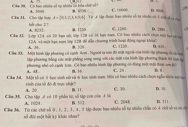 A. 75. B.) 12. D. 3.
Câu 30. Có bao nhiêu số tự nhiên có bốn chữ số?
Câu
A. 5040. B. 4536 C. 10000. D. 9000.
Câu 31. Cho tập hợp A= 0;1;2;3;4;5;6. Từ A lập được bao nhiêu số tự nhiên có 5 chữ số và chia
hết cho 2 ?
A. 8232. B. 1230. C. 1260. D. 2880. Cã
Câu 32. Lớp 12A có 20 bạn nữ, lớp 12B có 16 bạn nam. Có bao nhiêu cách chọn một bạn nữ lớp
12A và một bạn nam lớp 12B để dẫn chương trình hoạt động ngoại khóa?
A. 36. B. 320. C. 1220. D. 630.
Câu 33. Một hình lập phương có cạnh 4cm. Người ta sơn đỏ mặt ngoài của hình lập phương rồi cắt hình
lập phương bằng các mặt phẳng song song với các mặt của hình lập phương thành 64 hình lập
phương nhỏ có cạnh 1cm. Có bao nhiêu hình lập phương có đúng một mặt được sơn đỏ?
A. 48. B. 16. C. 24. D. 8.
Câu 34. Một tổ có 5 học sinh nữ và 6 học sinh nam. Hỏi có bao nhiêu cách chọn ngẫu nhiên một học
sinh của tổ đó đi trực nhật?
A. 20. B. 11. C. 30. D. 10.
Câu 35. Cho tập A có 10 phần tử, số tập con của A là
A. 1024. B. 512. C. 2048. D. 511.
Câu 36. Từ các chữ số 0, 1, 2, 3, 4, 5 lập được bao nhiêu số tự nhiên chẵn có 4 chữ số và các chữ
số đôi một bất kỳ khác nhau?