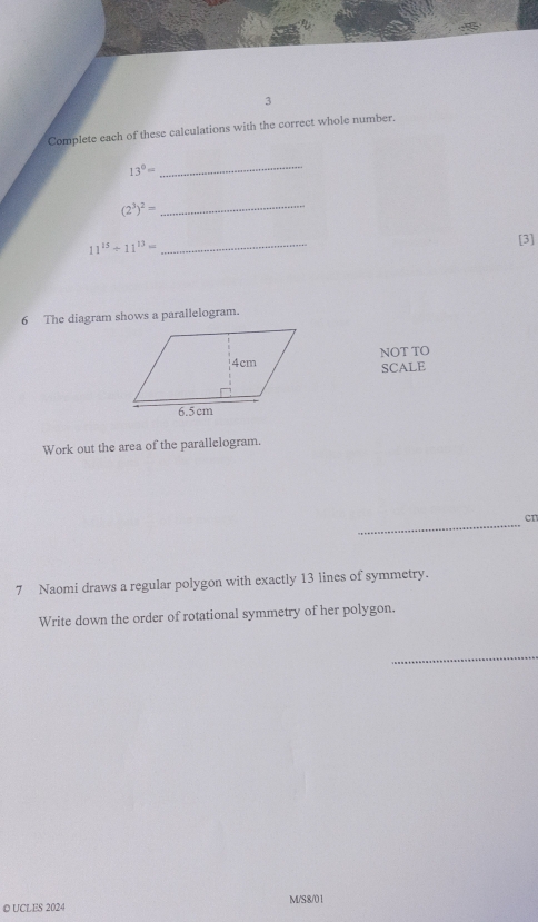 Complete each of these calculations with the correct whole number.
13°=
_ 
_ (2^3)^2=
11^(15)/ 11^(13)=
_ 
[3] 
6 The diagram shows a parallelogram. 
NOT TO 
SCALE 
Work out the area of the parallelogram. 
_ 
cn 
7 Naomi draws a regular polygon with exactly 13 lines of symmetry. 
Write down the order of rotational symmetry of her polygon. 
_ 
◎ UCLES 2024 M/S8/01