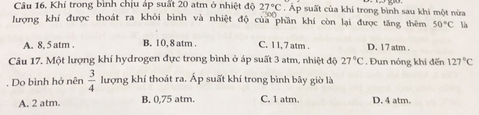 Khí trong bình chịu áp suất 20 atm ở nhiệt độ 27°C. Áp suất của khí trong bình sau khi một nửa
lượng khí được thoát ra khỏi bình và nhiệt độ của phần khí còn lại được tăng thêm 50°C là
A. 8, 5 atm. B. 10, 8 atm. C. 1 1, 7 atm. D. 17 atm .
Câu 17. Một lượng khí hydrogen đực trong bình ở áp suất 3 atm, nhiệt độ 27°C. Đun nóng khí đến 127°C. Do bình hở nên  3/4  lượng khí thoát ra. Áp suất khí trong bình bây giờ là
A. 2 atm. B. 0,75 atm. C. 1 atm. D. 4 atm.