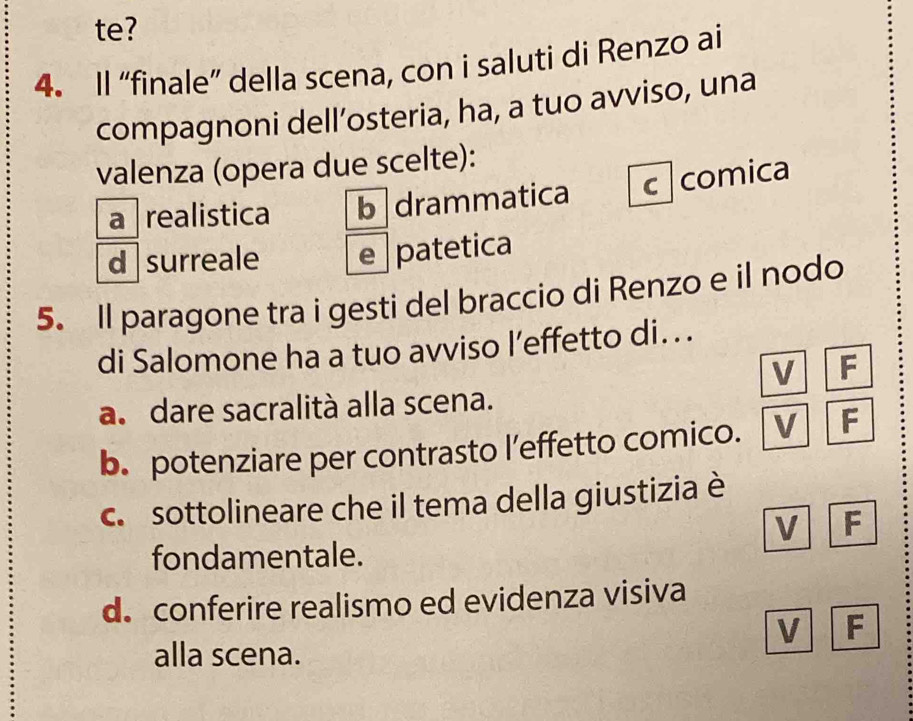 te?
4. Il “finale” della scena, con i saluti di Renzo ai
compagnoni dell’osteria, ha, a tuo avviso, una
valenza (opera due scelte):
a realistica b drammatica c comica
d surreale e patetica
5. Il paragone tra i gesti del braccio di Renzo e il nodo
di Salomone ha a tuo avviso l’effetto di...
V F
a. dare sacralità alla scena.
b. potenziare per contrasto l’effetto comico. V F
c. sottolineare che il tema della giustizia è
V F
fondamentale.
d. conferire realismo ed evidenza visiva
V F
alla scena.