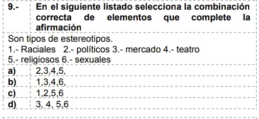 9.- En el siguiente listado selecciona la combinación
correcta de elementos que complete la
afirmación
Son tipos de estereotipos.
1.- Raciales 2.- políticos 3.- mercado 4.- teatro
5.- religiosos 6.- sexuales
a) 2, 3, 4, 5,
b) 1, 3, 4, 6,
c)_ ! 1, 2, 5, 6
d)____ 3, 4, 5, 6