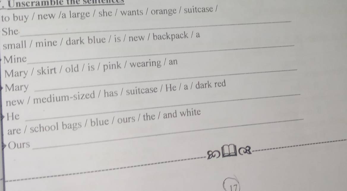 Unscramble the sentem 
to buy / new /a large / she / wants / orange / suitcase / 
She 
_ 
_ 
small / mine / dark blue / is / new / backpack / a 
Mine 
Mary / skirt / old / is / pink / wearing / an 
Mary 
new / medium-sized / has / suitcase / He / a / dark red 
He_ 
are / school bags / blue / ours / the / and white 
Ours 
_ 
8l ya_ 
_ 
17