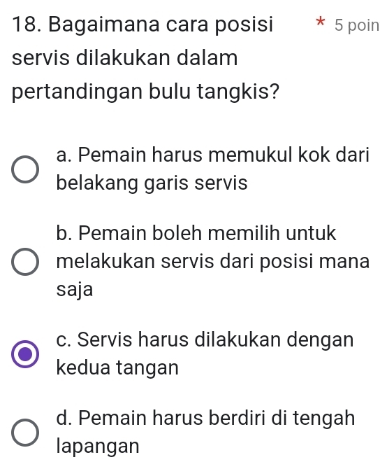 Bagaimana cara posisi * 5 poin
servis dilakukan dalam
pertandingan bulu tangkis?
a. Pemain harus memukul kok dari
belakang garis servis
b. Pemain boleh memilih untuk
melakukan servis dari posisi mana
saja
c. Servis harus dilakukan dengan
kedua tangan
d. Pemain harus berdiri di tengah
lapangan