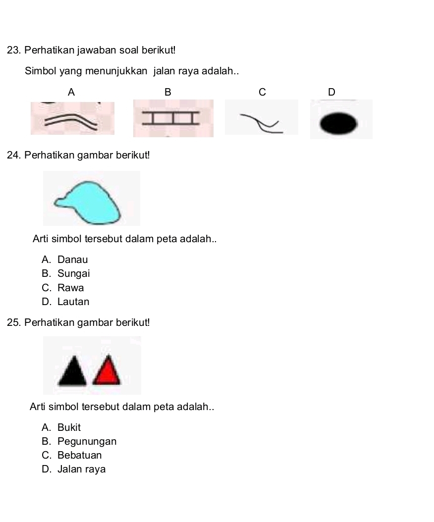 Perhatikan jawaban soal berikut!
Simbol yang menunjukkan jalan raya adalah..
A
B
C
D
24. Perhatikan gambar berikut!
Arti simbol tersebut dalam peta adalah..
A. Danau
B. Sungai
C. Rawa
D. Lautan
25. Perhatikan gambar berikut!
Arti simbol tersebut dalam peta adalah..
A. Bukit
B. Pegunungan
C. Bebatuan
D. Jalan raya