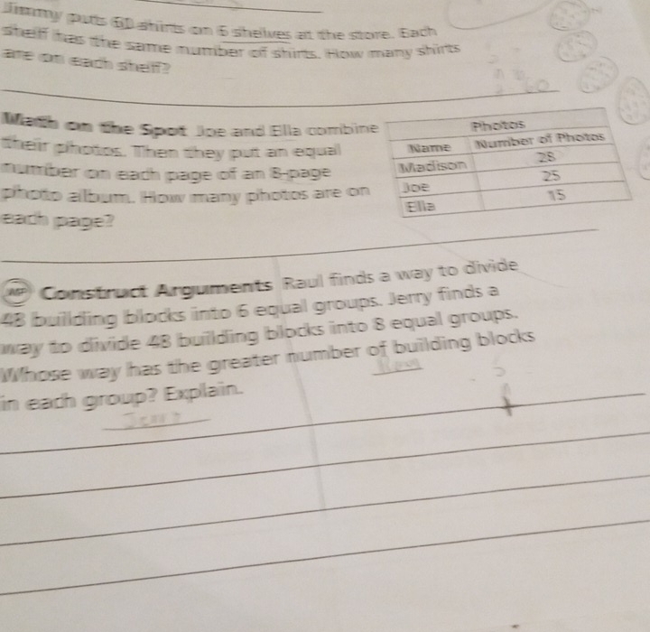 Jmmy puts 6 ahirts on 6 shelves at the store. Bach 
shelff has the same number of shirts. How many shirts 
are on each shelf? 
Math on the Spot Joe and Ella combin 
their photos. Then they put an equal 
number on each page of an 8 -page 
photo album. How many photos are on 
each page? 
_ 
_ 
_ 
MP Construct Arguments Raul finds a way to divide
48 buillding blocks into 6 equal groups. Jerry finds a 
way to divide 48 building blocks into 8 equal groups. 
Whose way has the greater number of building blocks 
_ 
in each group? Explain. 
_ 
_ 
_ 
_ 
_