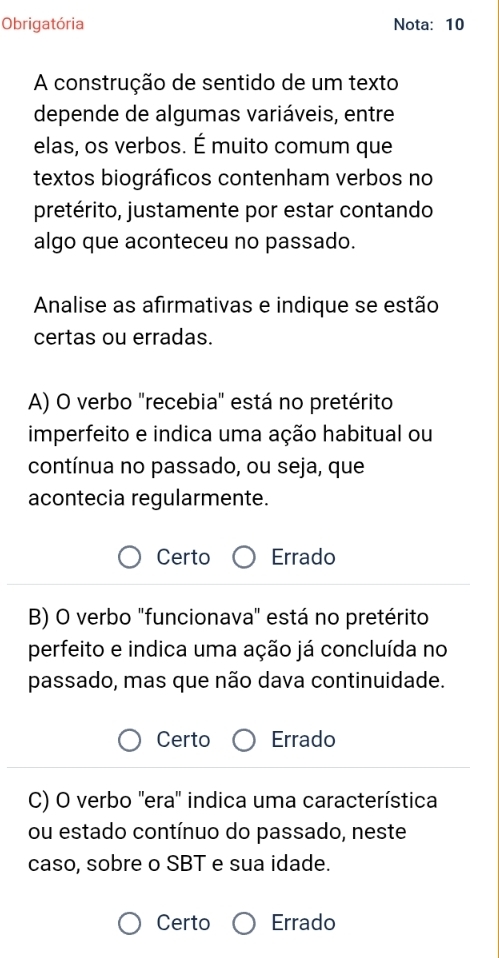 Obrigatória Nota: 10
A construção de sentido de um texto
depende de algumas variáveis, entre
elas, os verbos. É muito comum que
textos biográficos contenham verbos no
pretérito, justamente por estar contando
algo que aconteceu no passado.
Annalise as afirmativas e indique se estão
certas ou erradas.
A) O verbo "recebia" está no pretérito
imperfeito e indica uma ação habitual ou
contínua no passado, ou seja, que
acontecia regularmente.
Certo Errado
B) O verbo "funcionava" está no pretérito
perfeito e indica uma ação já concluída no
passado, mas que não dava continuidade.
Certo Errado
C) O verbo 'era' indica uma característica
ou estado contínuo do passado, neste
caso, sobre o SBT e sua idade.
Certo Errado