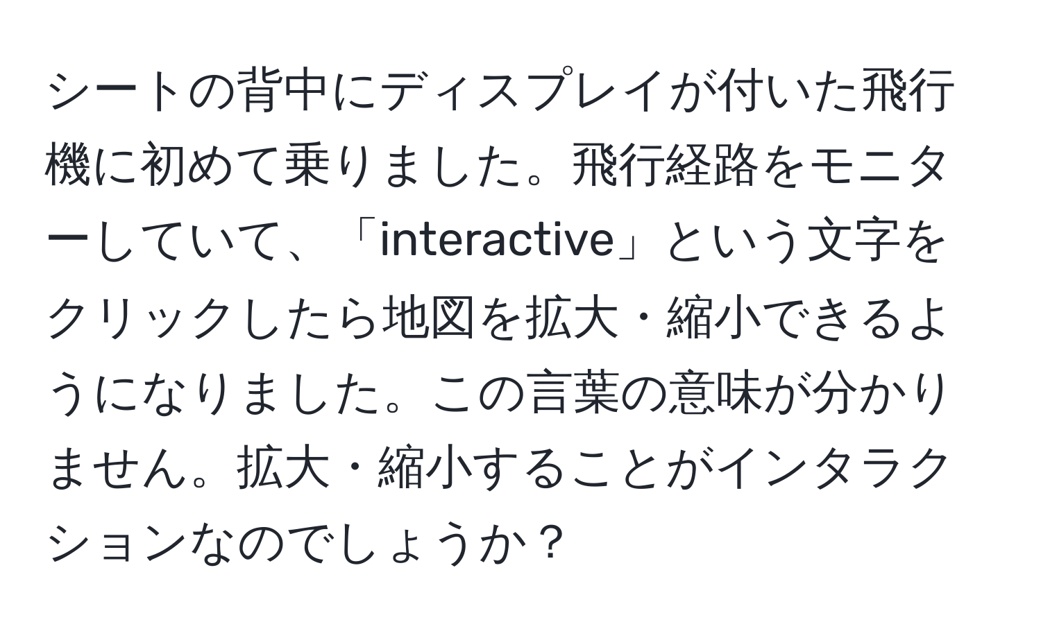 シートの背中にディスプレイが付いた飛行機に初めて乗りました。飛行経路をモニターしていて、「interactive」という文字をクリックしたら地図を拡大・縮小できるようになりました。この言葉の意味が分かりません。拡大・縮小することがインタラクションなのでしょうか？