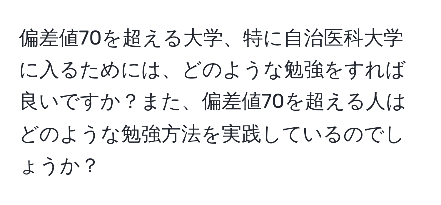 偏差値70を超える大学、特に自治医科大学に入るためには、どのような勉強をすれば良いですか？また、偏差値70を超える人はどのような勉強方法を実践しているのでしょうか？