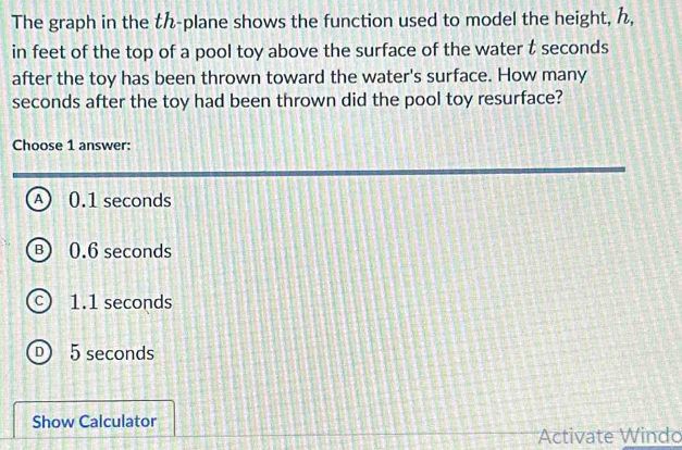 The graph in the t -plane shows the function used to model the height, ,
in feet of the top of a pool toy above the surface of the water t seconds
after the toy has been thrown toward the water's surface. How many
seconds after the toy had been thrown did the pool toy resurface?
Choose 1 answer:
A) 0.1 seconds
B) 0.6 seconds
c) 1.1 seconds
D 5 seconds
Show Calculator
Activate Windo