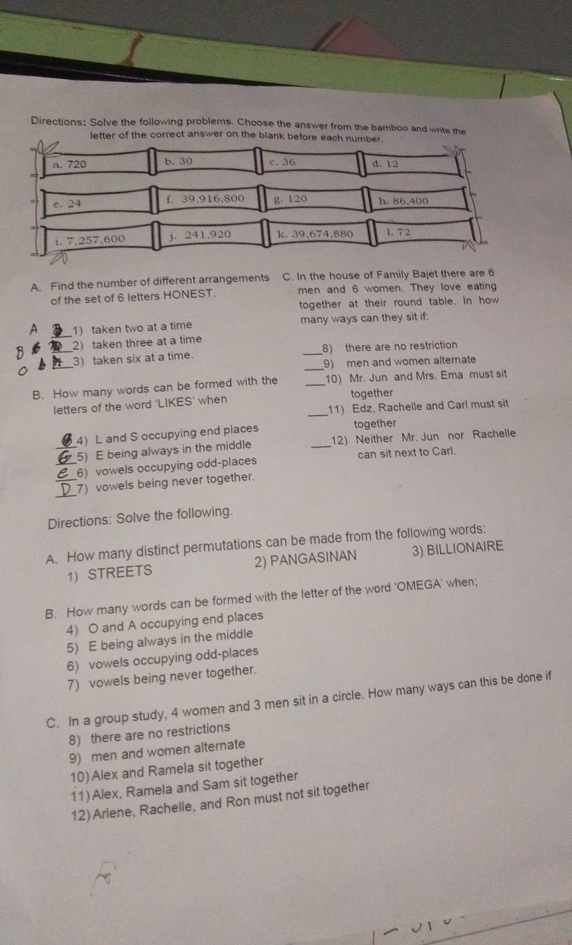 Directions: Solve the following problems. Choose the answer from the bamboo and write the 
letter of the correct answer on the blank before each num 
A. Find the number of different arrangements C. In the house of Family Bajet there are 6
of the set of 6 letters HONEST. men and 6 women. They love eating 
together at their round table. In how 
_ 
A 1) taken two at a time many ways can they sit if: 
2) taken three at a time 
_3) taken six at a time. _8) there are no restriction 
_9) men and women alternate 
B. How many words can be formed with the _10) Mr. Jun and Mrs. Ema must sit 
_ 
letters of the word 'LIKES’ when together 
11) Edz, Rachelle and Carl must sit 
_4) L and S occupying end places 
together 
5) E being always in the middle _12) Neither Mr. Jun nor Rachelle 
_ 6) vowels occupying odd-places can sit next to Carl. 
_ 
_7) vowels being never together. 
Directions: Solve the following. 
A. How many distinct permutations can be made from the following words: 
1 STREETS 2) PANGASINAN 3) BILLIONAIRE 
B. How many words can be formed with the letter of the word 'OMEGA' when; 
4) O and A occupying end places 
5) E being always in the middle 
6) vowels occupying odd-places 
7) vowels being never together. 
C. In a group study, 4 women and 3 men sit in a circle. How many ways can this be done if 
8) there are no restrictions 
9) men and women alternate 
10) Alex and Ramela sit together 
11) Alex, Ramela and Sam sit together 
12) Ariene, Rachelle, and Ron must not sit together