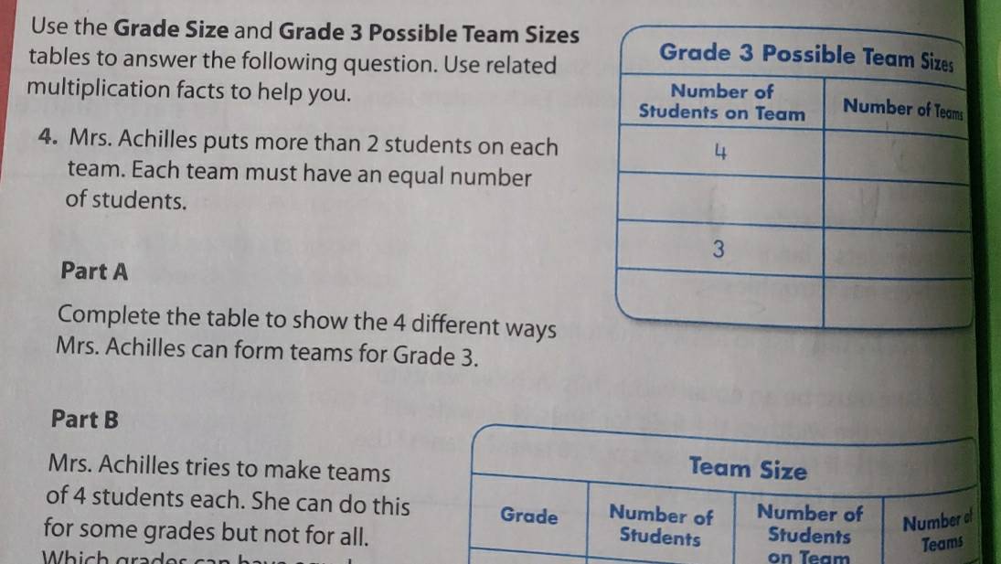 Use the Grade Size and Grade 3 Possible Team Sizes 
tables to answer the following question. Use related 
multiplication facts to help you. 
4. Mrs. Achilles puts more than 2 students on each 
team. Each team must have an equal number 
of students. 
Part A 
Complete the table to show the 4 different ways 
Mrs. Achilles can form teams for Grade 3. 
Part B 
Mrs. Achilles tries to make teams 
Team Size 
of 4 students each. She can do this Grade Number of Number of Number of 
for some grades but not for all. Students Students 
Teams 
Which gra ds on Team