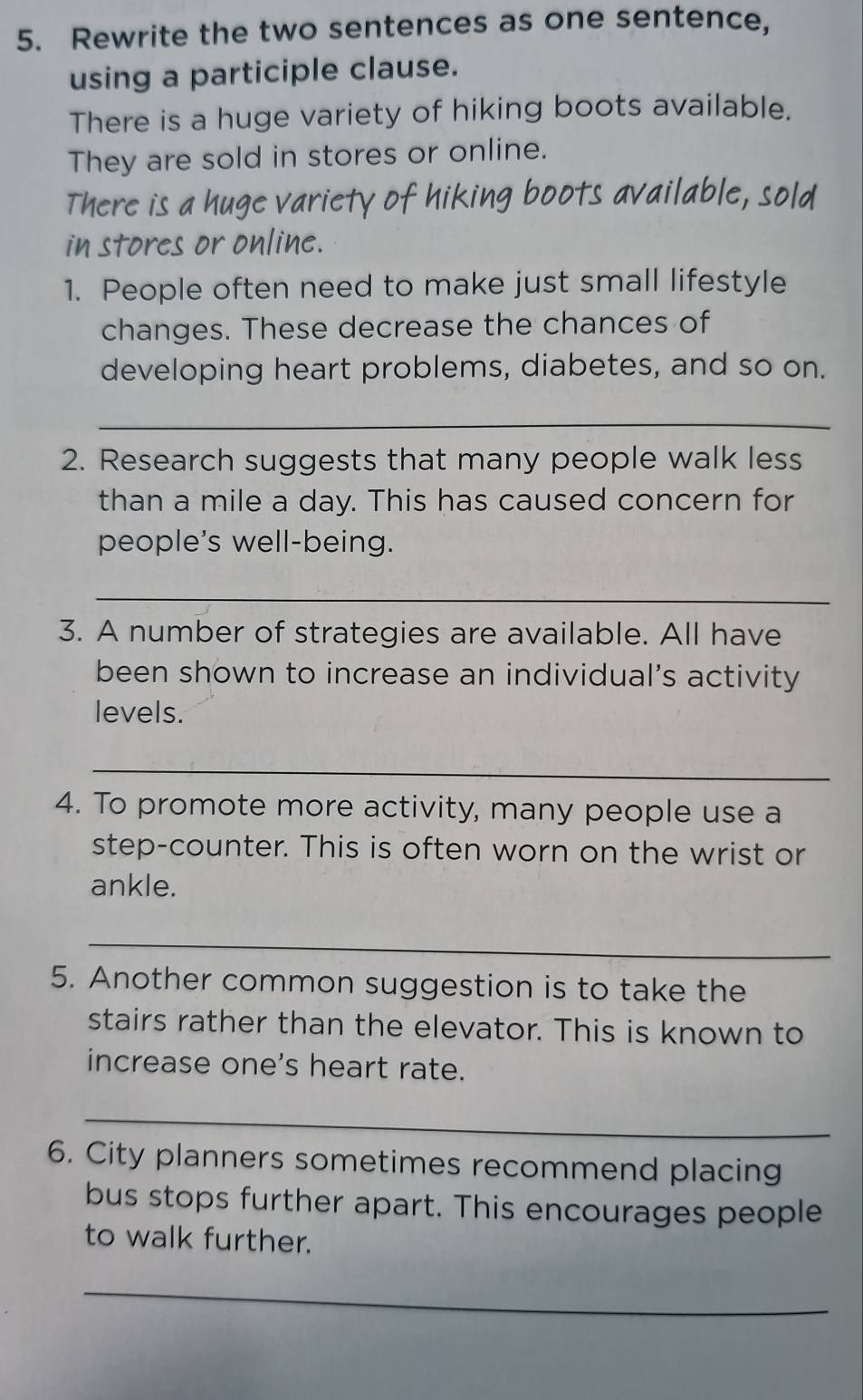 Rewrite the two sentences as one sentence, 
using a participle clause. 
There is a huge variety of hiking boots available. 
They are sold in stores or online. 
There is a huge variety of hiking boots available, sold 
in stores or online. 
1. People often need to make just small lifestyle 
changes. These decrease the chances of 
developing heart problems, diabetes, and so on. 
_ 
2. Research suggests that many people walk less 
than a mile a day. This has caused concern for 
people's well-being. 
_ 
3. A number of strategies are available. All have 
been shown to increase an individual’s activity 
levels. 
_ 
4. To promote more activity, many people use a 
step-counter. This is often worn on the wrist or 
ankle. 
_ 
5. Another common suggestion is to take the 
stairs rather than the elevator. This is known to 
increase one's heart rate. 
_ 
6. City planners sometimes recommend placing 
bus stops further apart. This encourages people 
to walk further. 
_