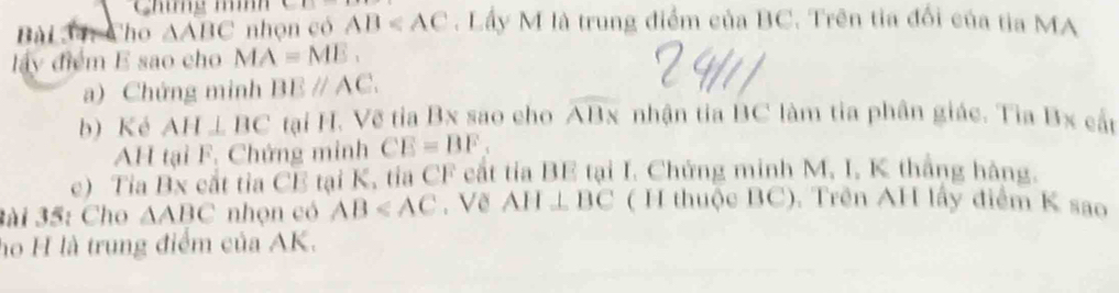 Chíg mìh 
Bài 34: Cho △ ABC nhọn có AB . Lầy M là trung điểm của BC. Trên tia đổi của tia MA 
lấy điểm E sao cho MA=ME. 
a) Chứng minh BEparallel AC. 
b) Ké AH⊥ BC tại H. Về tia Bx sao cho overline ABx nhận tia BC làm tia phân giác. Tia Bx cất 
AH tại F. Chứng minh CE=BF. 
c) Tia Bx cắt tia CE tại K, tia CF cất tỉa BE tại I. Chứng minh M, I, K thắng hàng. 
3ài 35: Cho △ ABC nhọn có AB . Về AH⊥ BC ( H thuộc BC). Trên AH lấy điểm K sao 
họ H là trung điểm của AK.