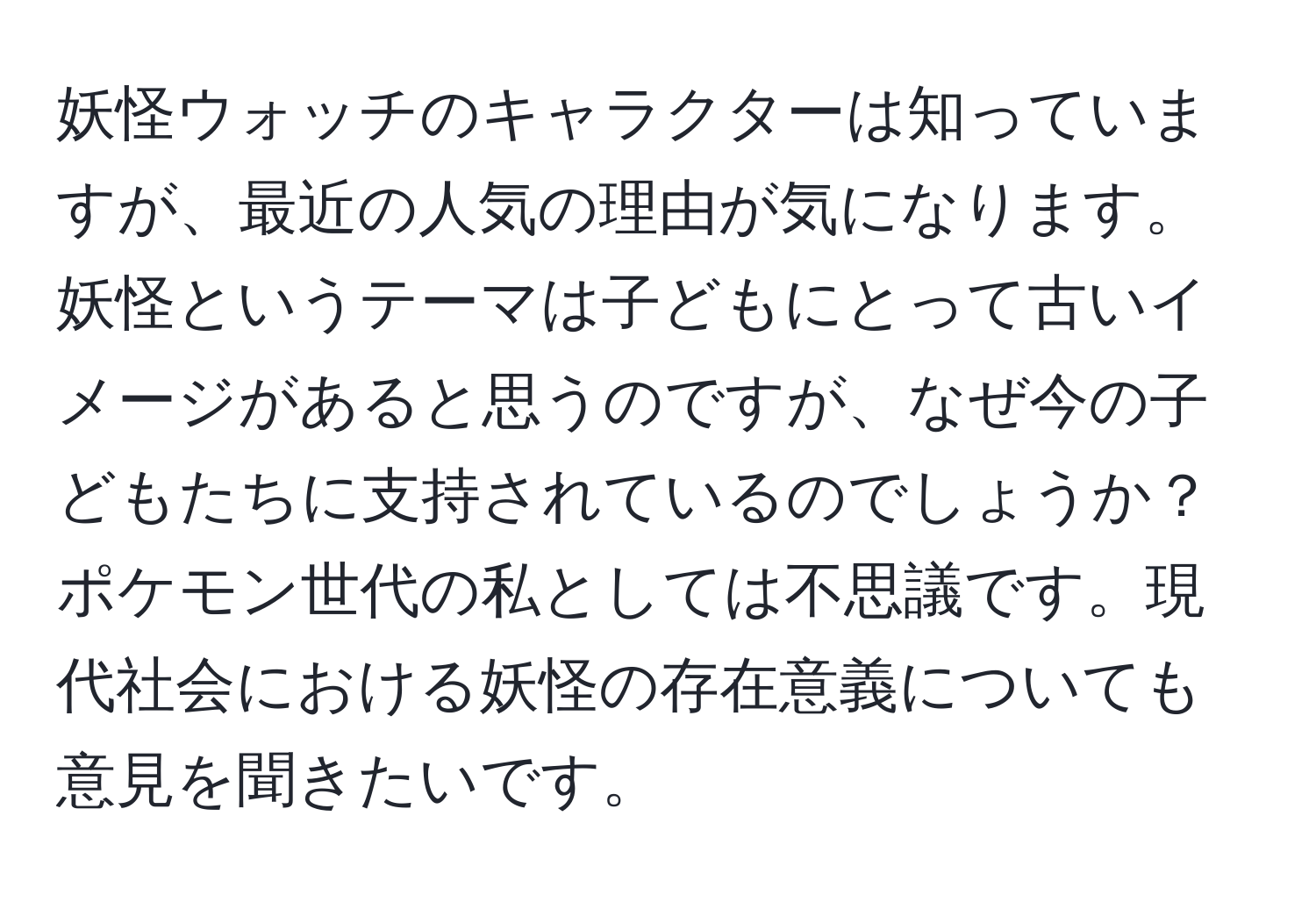 妖怪ウォッチのキャラクターは知っていますが、最近の人気の理由が気になります。妖怪というテーマは子どもにとって古いイメージがあると思うのですが、なぜ今の子どもたちに支持されているのでしょうか？ポケモン世代の私としては不思議です。現代社会における妖怪の存在意義についても意見を聞きたいです。