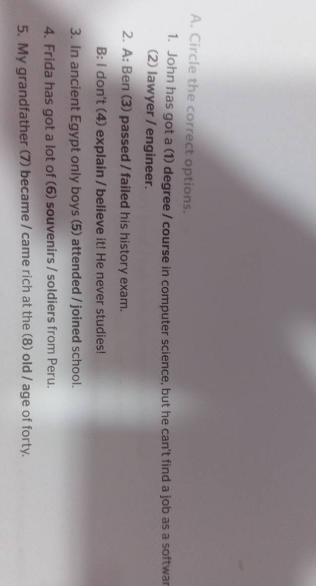 Circle the correct options. 
1. John has got a (1) degree / course in computer science, but he can't find a job as a softwar 
(2) lawyer / engineer. 
2. A: Ben (3) passed / failed his history exam. 
B: I don't (4) explain / believe it! He never studies! 
3. In ancient Egypt only boys (5) attended / joined school. 
4. Frida has got a lot of (6) souvenirs / soldiers from Peru. 
5. My grandfather (7) became / came rich at the (8) old / age of forty.