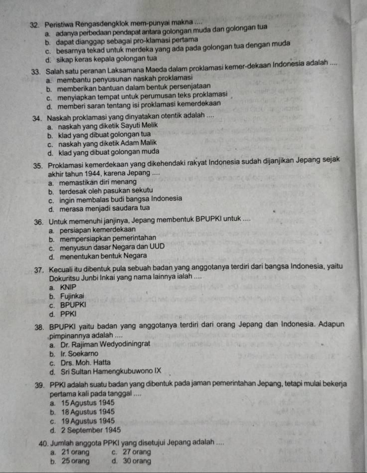 Peristiwa Rengasdengklok mem-punyai makna ....
a. adanya perbedaan pendapat antara golongan muda dan golongan tua
b. dapat dianggap sebagai pro-klamasi pertama
c. besarnya tekad untuk merdeka yang ada pada golongan tua dengan muda
d. sikap keras kepala golongan tua
33. Salah satu peranan Laksamana Maeda dalam proklamasi kemer-dekaan Indonesia adalah ....
a. membantu penyusunan naskah proklamasi
b. memberikan bantuan dalam bentuk persenjataan
c. menyiapkan tempat untuk perumusan teks proklamasi
d. memberi saran tentang isi proklamasi kemerdekaan
34. Naskah proklamasi yang dinyatakan otentik adalah ....
a. naskah yang diketik Sayuti Melik
b. klad yang dibuat golongan tua
c. naskah yang diketik Adam Malik
d. klad yang dibuat golongan muda
35. Proklamasi kemerdekaan yang dikehendaki rakyat Indonesia sudah dijanjikan Jepang sejak
akhir tahun 1944, karena Jepang ....
a. memastikan diri menang
b. terdesak oleh pasukan sekutu
c. ingin membalas budi bangsa Indonesia
d. merasa menjadi saudara tua
36. Untuk memenuhi janjinya, Jepang membentuk BPUPKI untuk ....
a. persiapan kemerdekaan
b. mempersiapkan pemerintahan
c. menyusun dasar Negara dan UUD
d. menentukan bentuk Negara
37. Kecuali itu dibentuk pula sebuah badan yang anggotanya terdiri dari bangsa Indonesia, yaitu
Dokuritsu Junbi Inkai yang nama lainnya ialah ....
a. KNIP
b. Fujinkai
c. BPUPKI
d. PPKI
38. BPUPKI yaitu badan yang anggotanya terdiri dari orang Jepang dan Indonesia. Adapun
pimpinannya adalah ....
a. Dr. Rajiman Wedyodiningrat
b. Ir. Soekarno
c. Drs. Moh. Hatta
d. Sri Sultan Hamengkubuwono IX
39. PPKI adalah suatu badan yang dibentuk pada jaman pemerintahan Jepang, tetapi mulai bekerja
pertama kali pada tanggal ....
a. 15 Agustus 1945
b. 18 Agustus 1945
c. 19 Agustus 1945
d. 2 September 1945
40. Jumlah anggota PPKI yang disetujui Jepang adalah ....
a. 21 orang c. 27 orang
b. 25 orang d. 30 orang