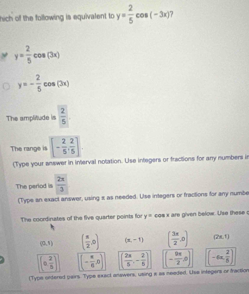 hich of the following is equivalent to y= 2/5 cos (-3x)
y= 2/5 cos (3x)
y=- 2/5 cos (3x)
The amplitude is  2/5 
The range is [- 2/5 , 2/5 ]. 
(Type your answer in interval notation. Use integers or fractions for any numbers in 
The period is  2π /3 
(Type an exact answer, using π as needed. Use integers or fractions for any numbe 
The coordinates of the five quarter points for y=cos x are given below. Use these
(0,1) ( π /2 ,0) (π ,-1) ( 3π /2 ,0) (2π ,1)
(0, 2/5 ) (- π /6 ,0) ( 2π /5 ,- 2/5 ) (- 9π /2 ,0) (-6π , 2/5 )
(Type ordered pairs. Type exact answers, using π as needed. Use inlegers or fraction