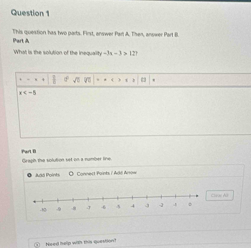 This question has two parts. First, answer Part A. Then, answer Part B. 
Part A 
What is the solution of the inequality -3x-3>12 ?
x 4  □ /□   a^0 sqrt(0) sqrt[□](□ ) 、 s (D) π
x
Part B 
Graph the solution set on a number line. 
Add Points Connect Points / Add Arrow 
lear All 
` Need help with this question?