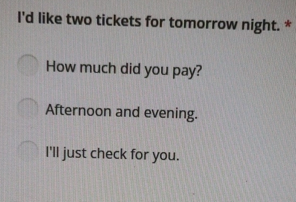 I'd like two tickets for tomorrow night. *
How much did you pay?
Afternoon and evening.
I'll just check for you.