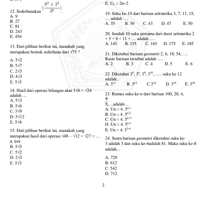 E. U_n=2n+2
12. Sederhanakan ( (9^3* 3^4)/3^6 ) 19, Suku ke-10 dari barisan aritmetika 3, 7, 11, 15,
A. 9
B. 27 A. 35 . adalah  _
B. 39
C. 81 C. 43 D. 47 E. 50
D. 243
E. 456 20. Jumlah 10 suku pertama dari deret aritmetika 2
+5+8+11+ adalah
13. Dari pilihan berikut ini, manakah yang A. 145 B. 155 C. 165 D. 175 E. 185
merupakan bentuk sederhana dari sqrt(75) ? 21. Diketahui barisan geometri 2, 6, 18, 54, ….
A. 5sqrt(2)
Rasio barisan tersebut adalah_
B. 5sqrt(7) A. 2 B. 3 C. 4 D. 5 E. 6
C. 2sqrt(3) suku ke 12
22. Diketahui 3^4,3^6,3^8,3^(10), …
D. 4sqrt(3) adalah..
E. 5sqrt(3)
A. 3^(12) B. 3^(14) C. 3^(16) D. 3^(18) E. 3^(20)
14. Hasil dari operasi bilangan akar 3sqrt(6)+sqrt(24)
adalah … 23. Rumus suku ke-n dari barisan 100, 20, 4,
A. 5sqrt(3)
 4/5 ,
B. 5sqrt(6) …adalah…
C. 5sqrt(9)
A. Un=4.5^(n-1)
D. 5sqrt(12)
B. Un=4.5^(n-2)
E. 5sqrt(4)
C. Un=4.5^(n+3)
D. Un=4.5^(n-3)
15. Dari pilihan berikut ini, manakah yang E. Un=4.5^(3-n)
merupakan hasil dari operasi sqrt(48)-sqrt(12)+sqrt(27)=...
A. 5√4 24. Suatu barisan geometri diketahui suku ke-
3 adalah 3 dan suku ke-6adalah 81. Maka suku ke-8
B. 5sqrt(5) adalah...
C. 5sqrt(2)
D. 2sqrt(3) A. 729
E. 5sqrt(3) B. 612
C. 542
D. 712
2