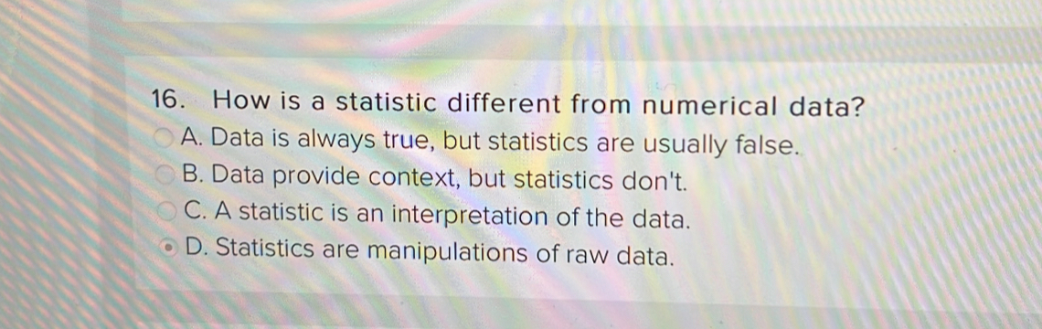 How is a statistic different from numerical data?
A. Data is always true, but statistics are usually false.
B. Data provide context, but statistics don't.
C. A statistic is an interpretation of the data.
D. Statistics are manipulations of raw data.