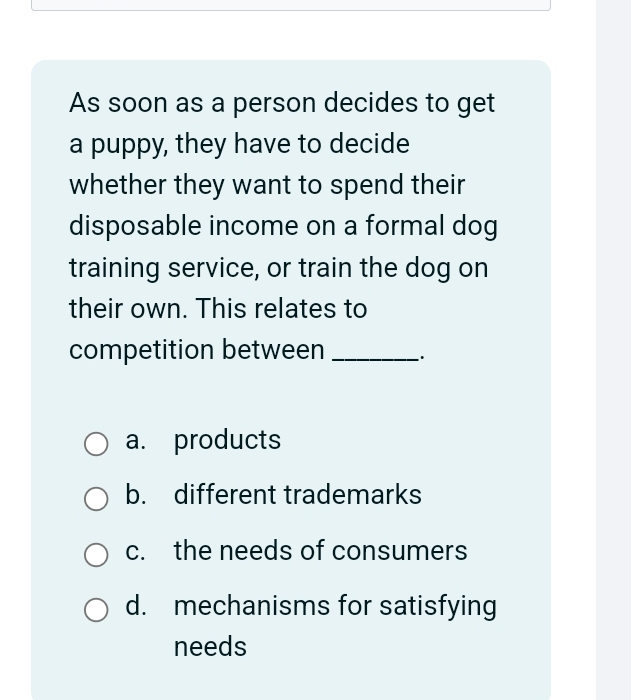 As soon as a person decides to get
a puppy, they have to decide
whether they want to spend their
disposable income on a formal dog
training service, or train the dog on
their own. This relates to
competition between_
a. products
b. different trademarks
c. the needs of consumers
d. mechanisms for satisfying
needs