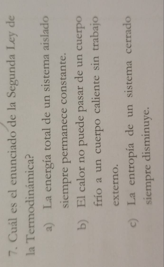 Cuál es el enunciado de la Segunda Ley de
la Termodinámica?
a) La energía total de un sistema aislado
siempre permanece constante.
b) El calor no puede pasar de un cuerpo
frío a un cuerpo caliente sin trabajo
externo.
c) La entropía de un sistema cerrado
siempre disminuye.