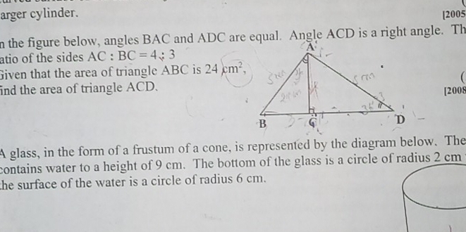 arger cylinder. [2005 
n the figure below, angles BAC and ADC are equal. Angle ACD is a right angle. Th 
atio of the sides AC:BC=4:3
Given that the area of triangle ABC is 24cm^2, 
 
ind the area of triangle ACD. 
[2008 
A glass, in the form of a frustum of a cone, is represented by the diagram below. The 
contains water to a height of 9 cm. The bottom of the glass is a circle of radius 2 cm
the surface of the water is a circle of radius 6 cm.