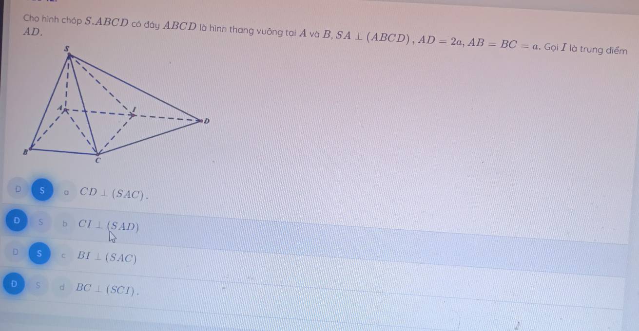 AD.
Cho hình chóp S. ABCD có đáy ABCD là hình thang vuỡng tại A và B, B, SA⊥ (ABCD), AD=2a, AB=BC=a. Gọi I là trung điểm
D s a CD⊥ (SAC).
D S b CI⊥ (SAD)
D s C BI⊥ (SAC)
D s d BC⊥ (SCI).