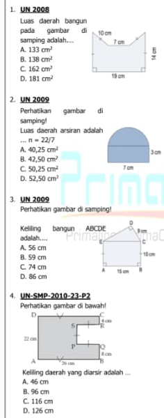 UN 2008
Luas daerah bangun
pada gambar 
samping adalah....
A. 133cm^2
B. 138cm^2
C. 162cm^2
D. 181cm^2
2. UN 2009
Perhatikan gambar di
samping!
Luas daerah arsiran adalah
.. n=22/7
A. 40.25cm^2
B. 42,50cm^2
C. 50.25cm^2
D. 52,50cm^2
3. UN 2009
Perhatikan gambar di samping!
Keliling bangun ABCDE
adalah....
A. 56 cm
B. 59 cm
C. 74 cm
D. 86 cm
4. UN-SMP-2010-23-P2
Perhatikan gambar di bawah!
Keliling daerah yang diarsir adalah ...
A. 46 cm
B. 96 cm
C. 116 cm
D. 126 cm