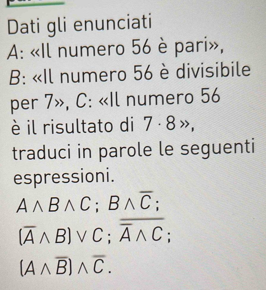 Dati gli enunciati 
A: «Il numero 56 è pari», 
B: «Il numero 56 è divisibile 
per 7», C: «Il numero 56
è il risultato di 7 · 8 », 
traduci in parole le seguenti 
espressioni.
Awedge Bwedge C; Bwedge overline C;
(overline Awedge B)vee C; overline overline Awedge C;
(Awedge overline B)wedge overline C.