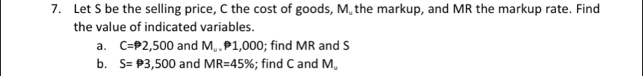 Let S be the selling price, C the cost of goods, M the markup, and MR the markup rate. Find 
the value of indicated variables. 
a. C=P2,500 and M_u .P1,000; find MR and S
b. S=P3,500 and MR=45%; find C and M_omega 